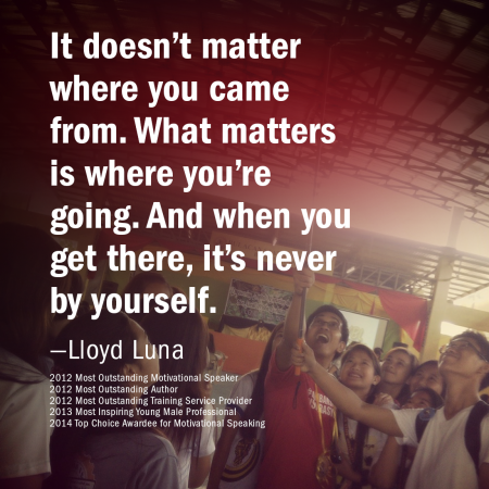 It doesn’t matter where you came from. What matters is where you’re going. And when you get there, it’s never by yourself. —Lloyd Luna