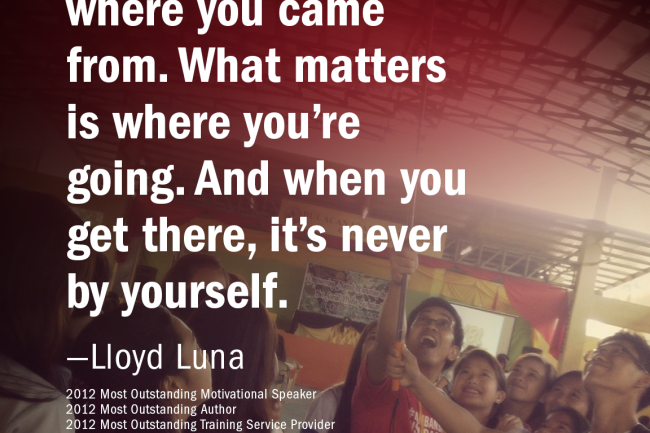 It doesn’t matter where you came from. What matters is where you’re going. And when you get there, it’s never by yourself. —Lloyd Luna